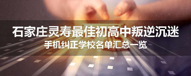 石家庄灵寿最佳初高中叛逆沉迷手机纠正学校名单汇总一览
