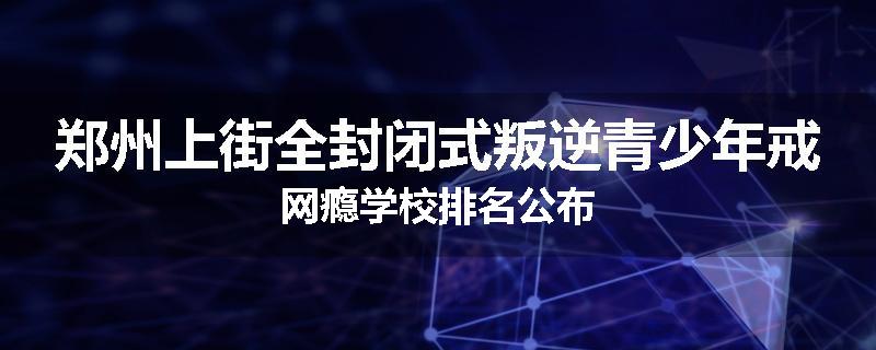 郑州上街全封闭式叛逆青少年戒网瘾学校排名公布