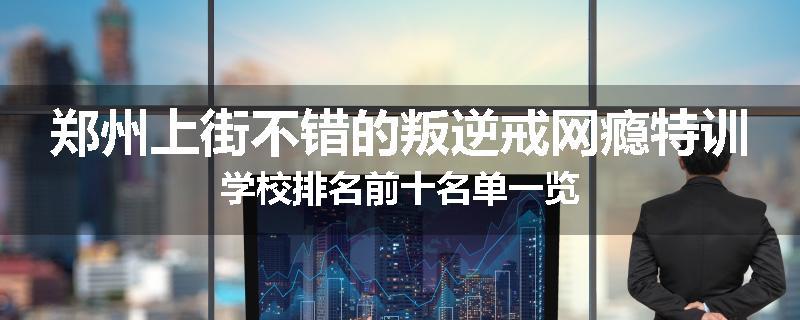 郑州上街不错的叛逆戒网瘾特训学校排名前十名单一览