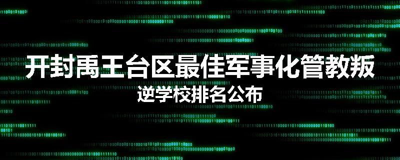 开封禹王台区最佳军事化管教叛逆学校排名公布