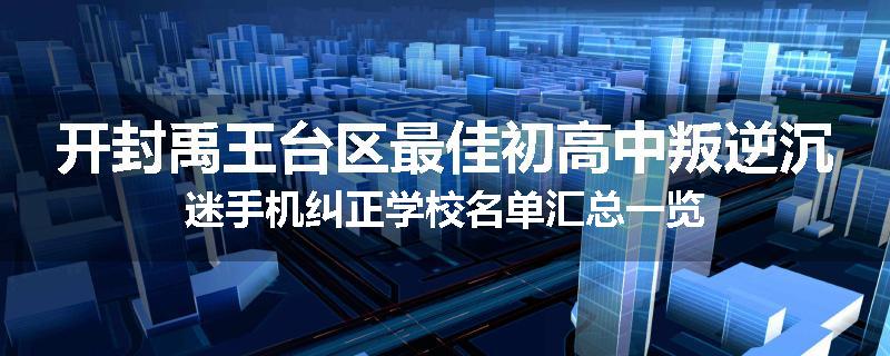 开封禹王台区最佳初高中叛逆沉迷手机纠正学校名单汇总一览