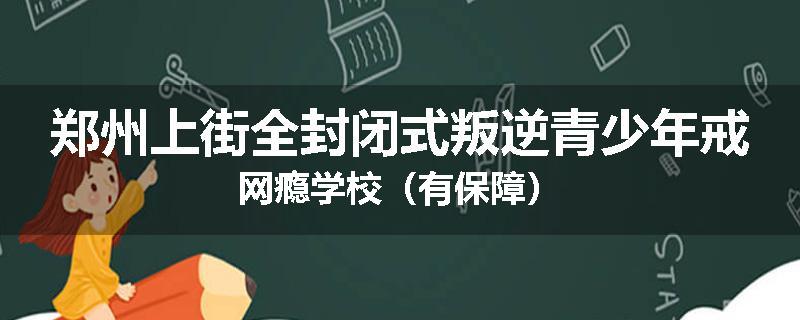 郑州上街全封闭式叛逆青少年戒网瘾学校（有保障）