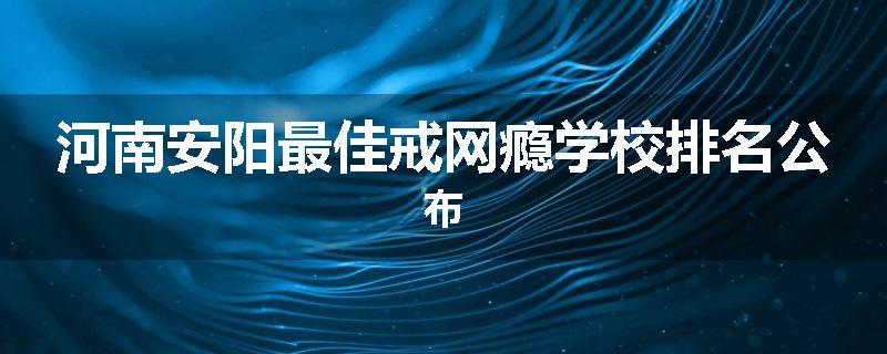 河南安阳最佳戒网瘾学校排名公布