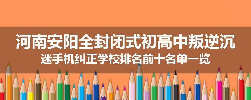 河南安阳全封闭式初高中叛逆沉迷手机纠正学校排名前十名单一览