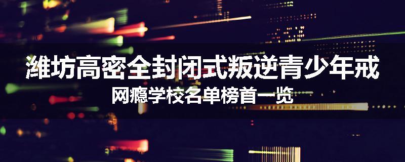 潍坊高密全封闭式叛逆青少年戒网瘾学校名单榜首一览