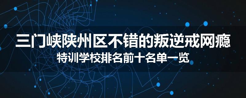三门峡陕州区不错的叛逆戒网瘾特训学校排名前十名单一览