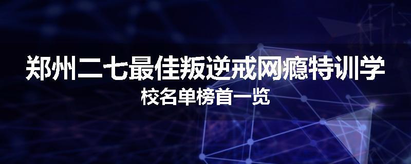 郑州二七最佳叛逆戒网瘾特训学校名单榜首一览