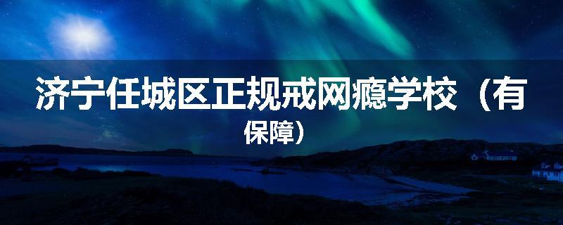 济宁任城区正规戒网瘾学校（有保障）