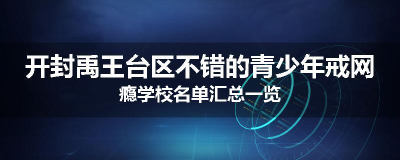 开封禹王台区不错的青少年戒网瘾学校名单汇总一览