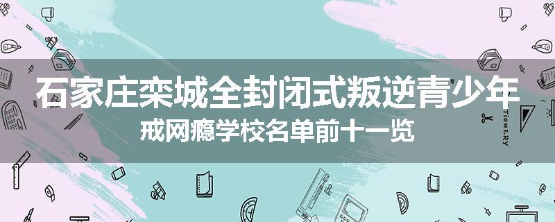 石家庄栾城全封闭式叛逆青少年戒网瘾学校名单前十一览