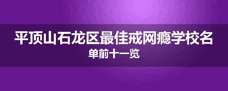 平顶山石龙区最佳戒网瘾学校名单前十一览