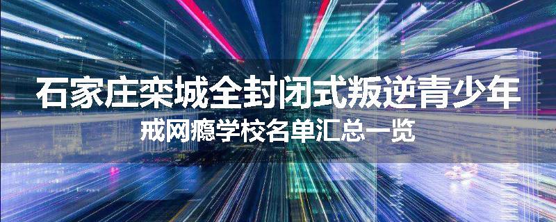 石家庄栾城全封闭式叛逆青少年戒网瘾学校名单汇总一览