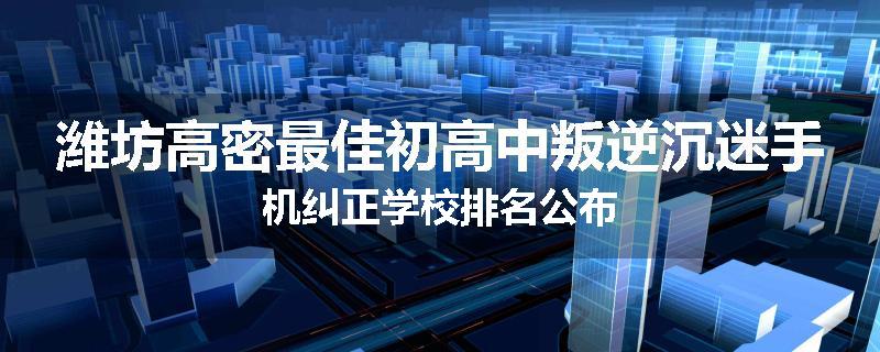 潍坊高密最佳初高中叛逆沉迷手机纠正学校排名公布