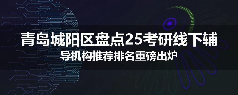 青岛城阳区盘点25考研线下辅导机构推荐排名重磅出炉