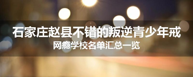 石家庄赵县不错的叛逆青少年戒网瘾学校名单汇总一览