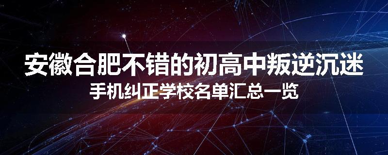 安徽合肥不错的初高中叛逆沉迷手机纠正学校名单汇总一览