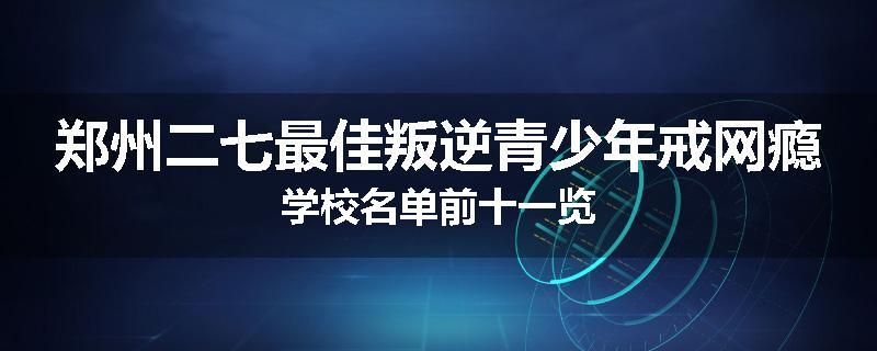 郑州二七最佳叛逆青少年戒网瘾学校名单前十一览