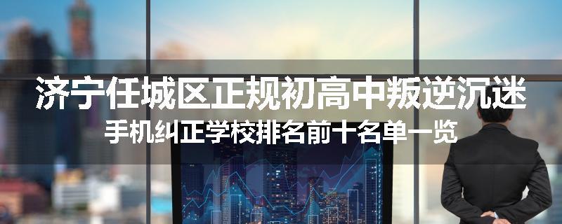 济宁任城区正规初高中叛逆沉迷手机纠正学校排名前十名单一览