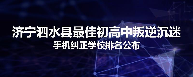 济宁泗水县最佳初高中叛逆沉迷手机纠正学校排名公布
