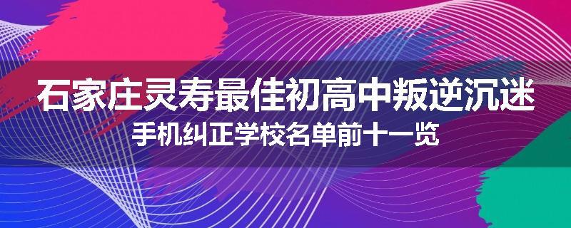 石家庄灵寿最佳初高中叛逆沉迷手机纠正学校名单前十一览