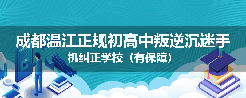 成都温江正规初高中叛逆沉迷手机纠正学校（有保障）