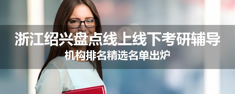浙江绍兴盘点线上线下考研辅导机构排名精选名单出炉