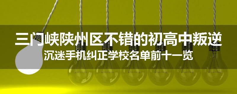 三门峡陕州区不错的初高中叛逆沉迷手机纠正学校名单前十一览