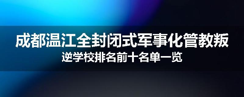 成都温江全封闭式军事化管教叛逆学校排名前十名单一览