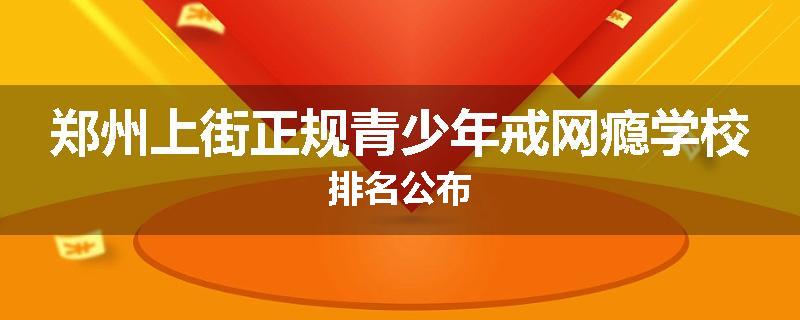 郑州上街正规青少年戒网瘾学校排名公布
