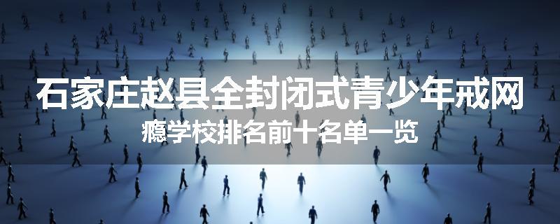石家庄赵县全封闭式青少年戒网瘾学校排名前十名单一览