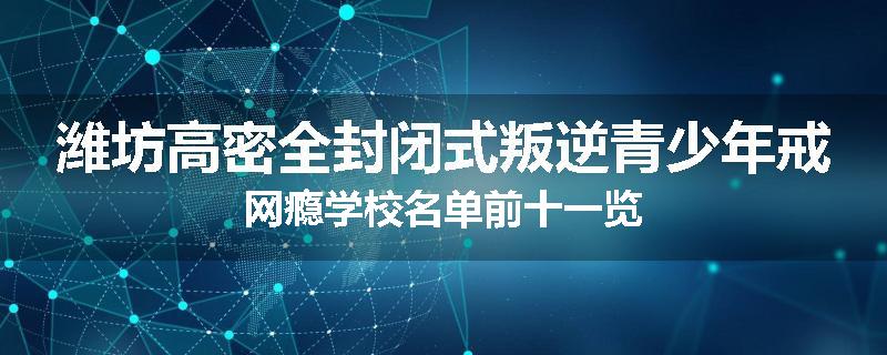 潍坊高密全封闭式叛逆青少年戒网瘾学校名单前十一览