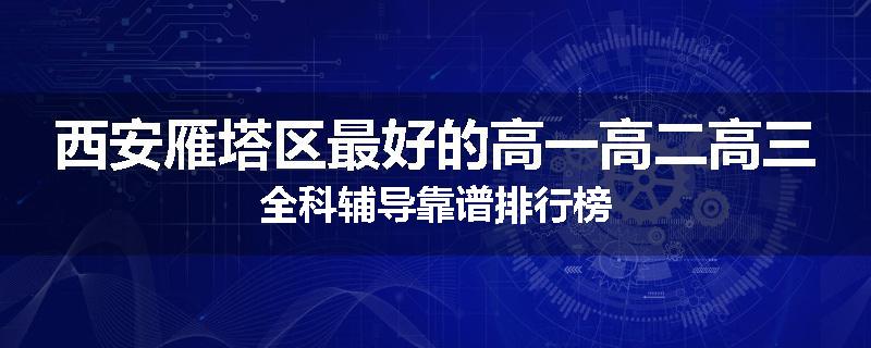 西安雁塔区最好的高一高二高三全科辅导靠谱排行榜