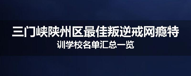 三门峡陕州区最佳叛逆戒网瘾特训学校名单汇总一览