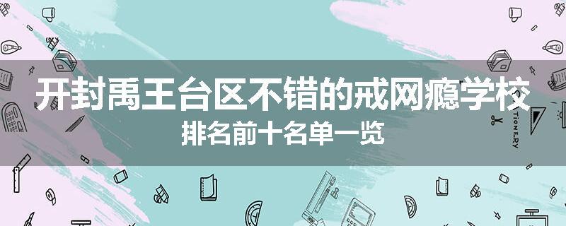 开封禹王台区不错的戒网瘾学校排名前十名单一览
