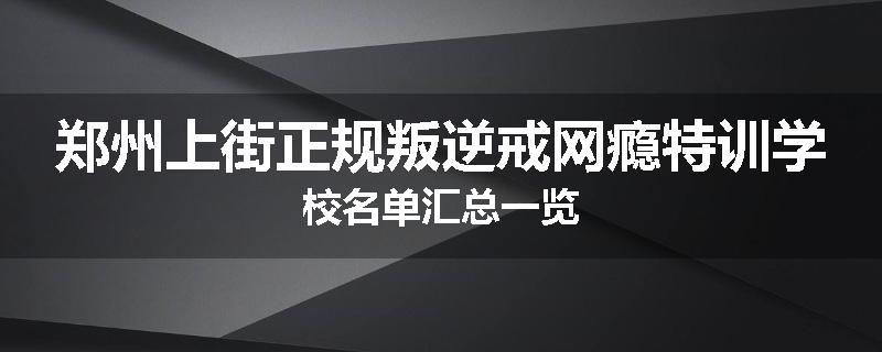 郑州上街正规叛逆戒网瘾特训学校名单汇总一览