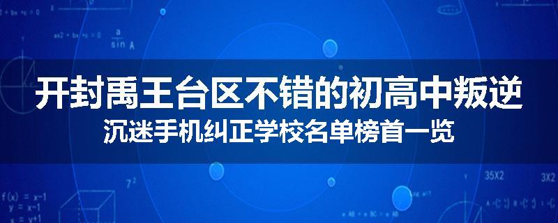 开封禹王台区不错的初高中叛逆沉迷手机纠正学校名单榜首一览