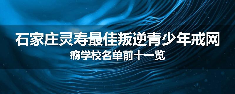 石家庄灵寿最佳叛逆青少年戒网瘾学校名单前十一览