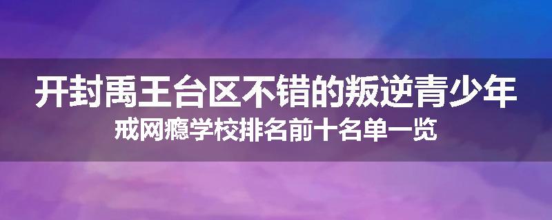 开封禹王台区不错的叛逆青少年戒网瘾学校排名前十名单一览