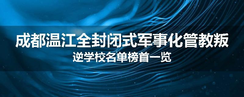 成都温江全封闭式军事化管教叛逆学校名单榜首一览