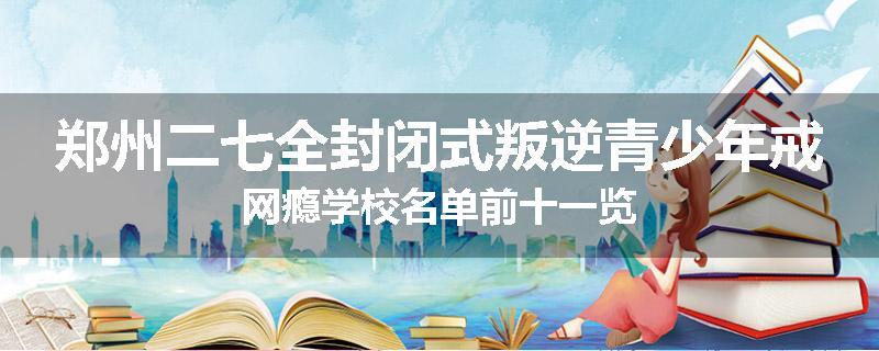 郑州二七全封闭式叛逆青少年戒网瘾学校名单前十一览