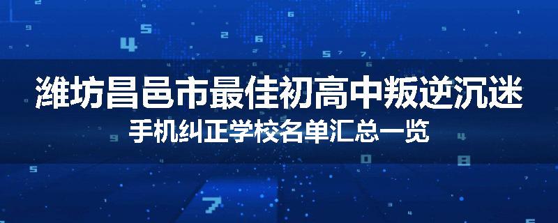 潍坊昌邑市最佳初高中叛逆沉迷手机纠正学校名单汇总一览