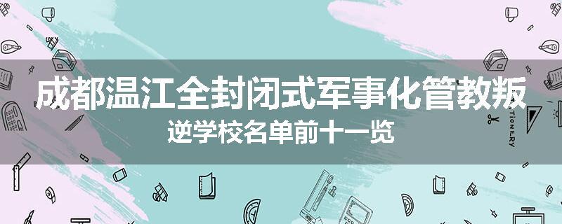 成都温江全封闭式军事化管教叛逆学校名单前十一览