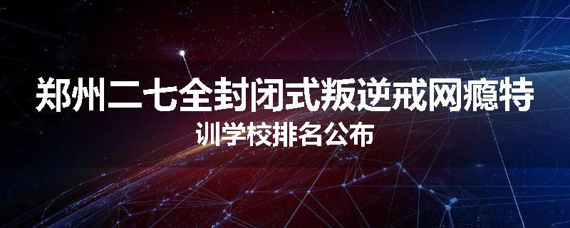 郑州二七全封闭式叛逆戒网瘾特训学校排名公布