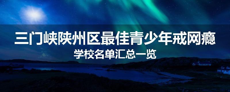 三门峡陕州区最佳青少年戒网瘾学校名单汇总一览