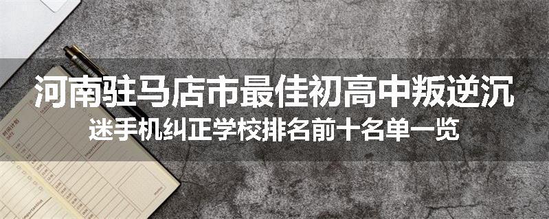河南驻马店市最佳初高中叛逆沉迷手机纠正学校排名前十名单一览