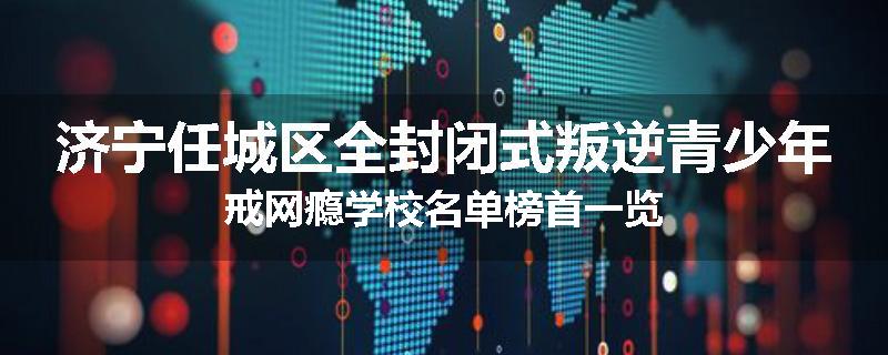 济宁任城区全封闭式叛逆青少年戒网瘾学校名单榜首一览