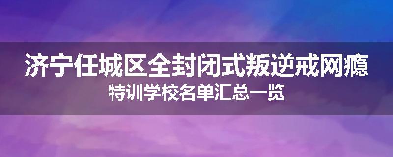 济宁任城区全封闭式叛逆戒网瘾特训学校名单汇总一览