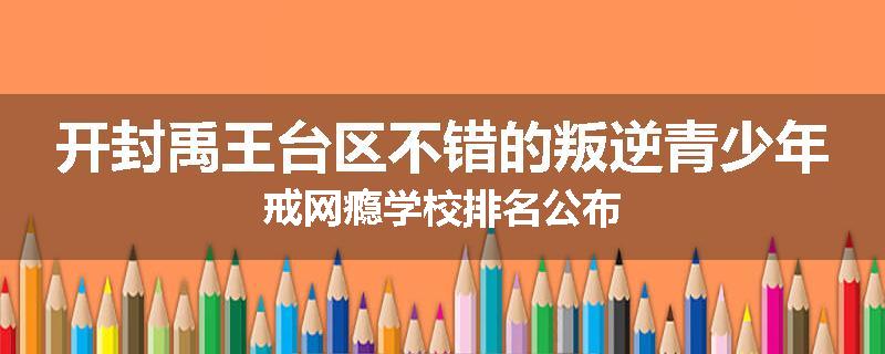 开封禹王台区不错的叛逆青少年戒网瘾学校排名公布