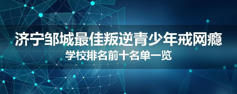 济宁邹城最佳叛逆青少年戒网瘾学校排名前十名单一览