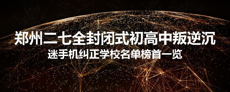 郑州二七全封闭式初高中叛逆沉迷手机纠正学校名单榜首一览